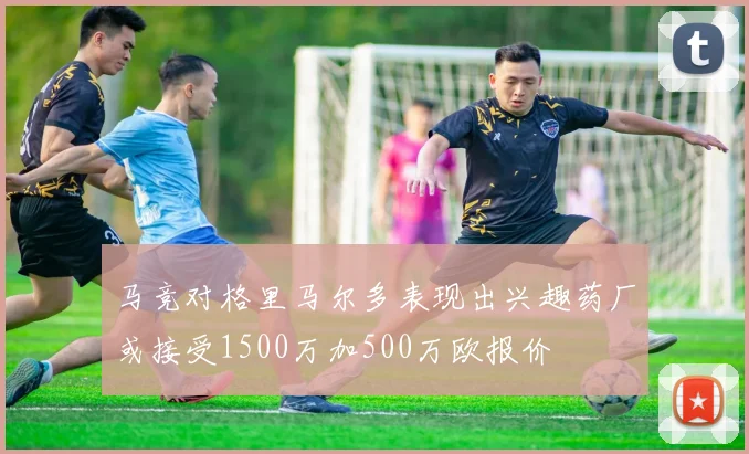 马竞对格里马尔多表现出兴趣药厂或接受1500万加500万欧报价