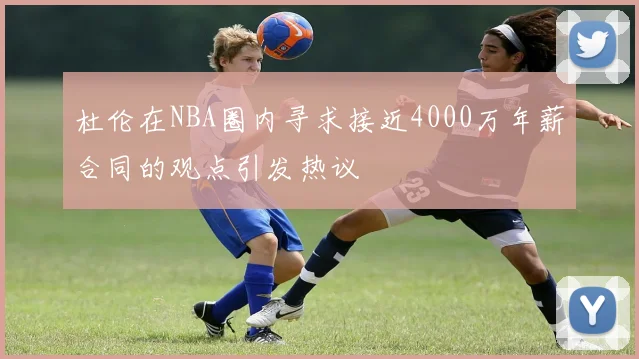 杜伦在NBA圈内寻求接近4000万年薪合同的观点引发热议