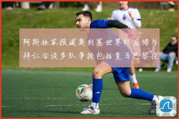 阿斯独家报道奥利塞世界杯后将与拜仁洽谈多队争抢包括皇马巴黎在内