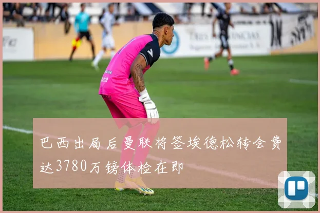 巴西出局后曼联将签埃德松转会费达3780万镑体检在即