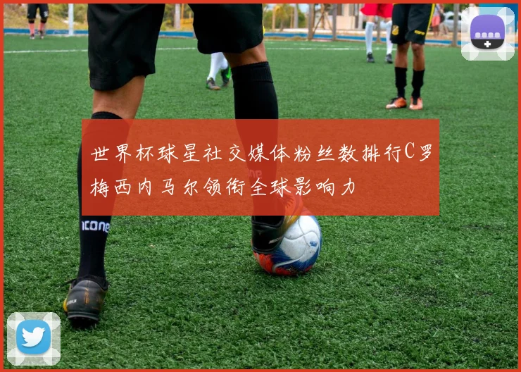 世界杯球星社交媒体粉丝数排行C罗梅西内马尔领衔全球影响力