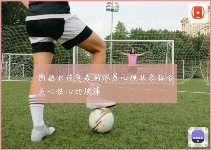 图赫尔谈阿森纳球员心理状态称会关心伤心的埃泽