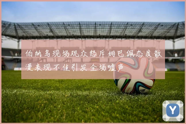 伯纳乌现场观众怒斥姆巴佩态度散漫表现不佳引发全场嘘声
