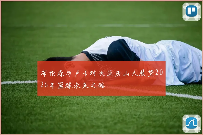 布伦森与卢卡对决亚历山大展望2026年篮球未来之路