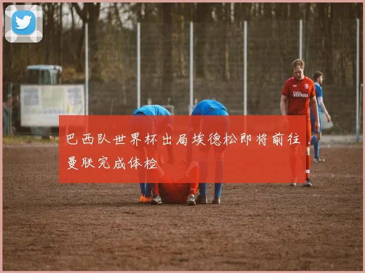 巴西队世界杯出局埃德松即将前往曼联完成体检