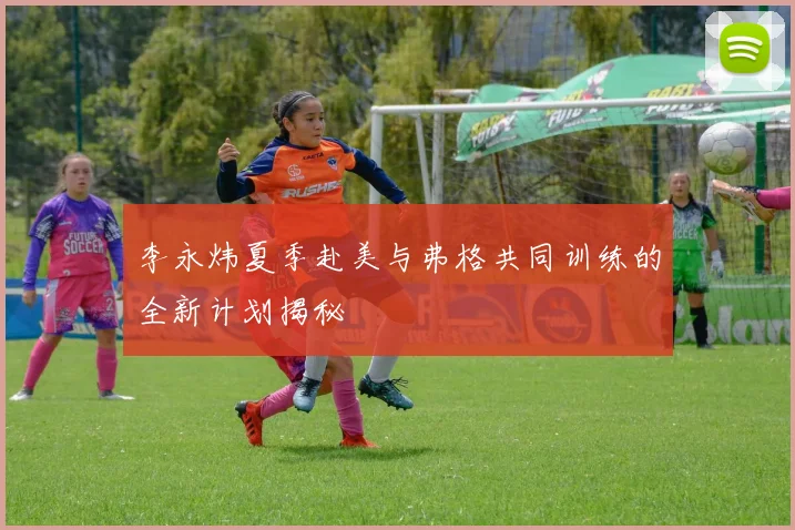 李永炜夏季赴美与弗格共同训练的全新计划揭秘