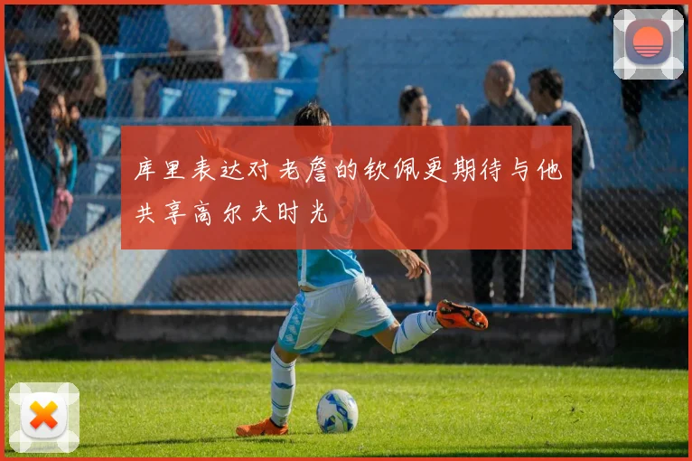 库里表达对老詹的钦佩更期待与他共享高尔夫时光