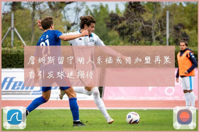 詹姆斯留守湖人乐福或将加盟再聚首引发球迷期待