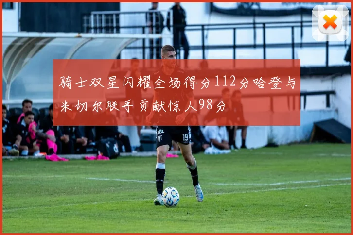 骑士双星闪耀全场得分112分哈登与米切尔联手贡献惊人98分