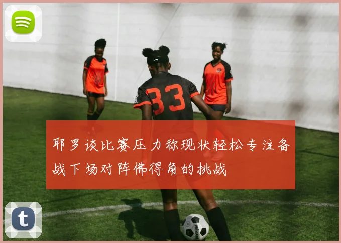 耶罗谈比赛压力称现状轻松专注备战下场对阵佛得角的挑战